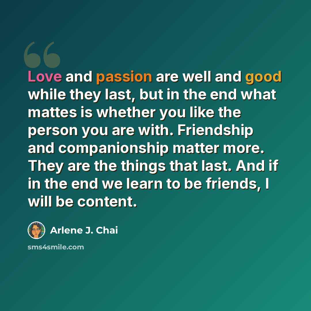 “Love and passion are well and good while they last, but in the end what mattes is whether you like the person you are with. Friendship and companionship matter more. They are the things that last. And if in the end we learn to be friends, I will be content.” quote by Arlene J. Chai