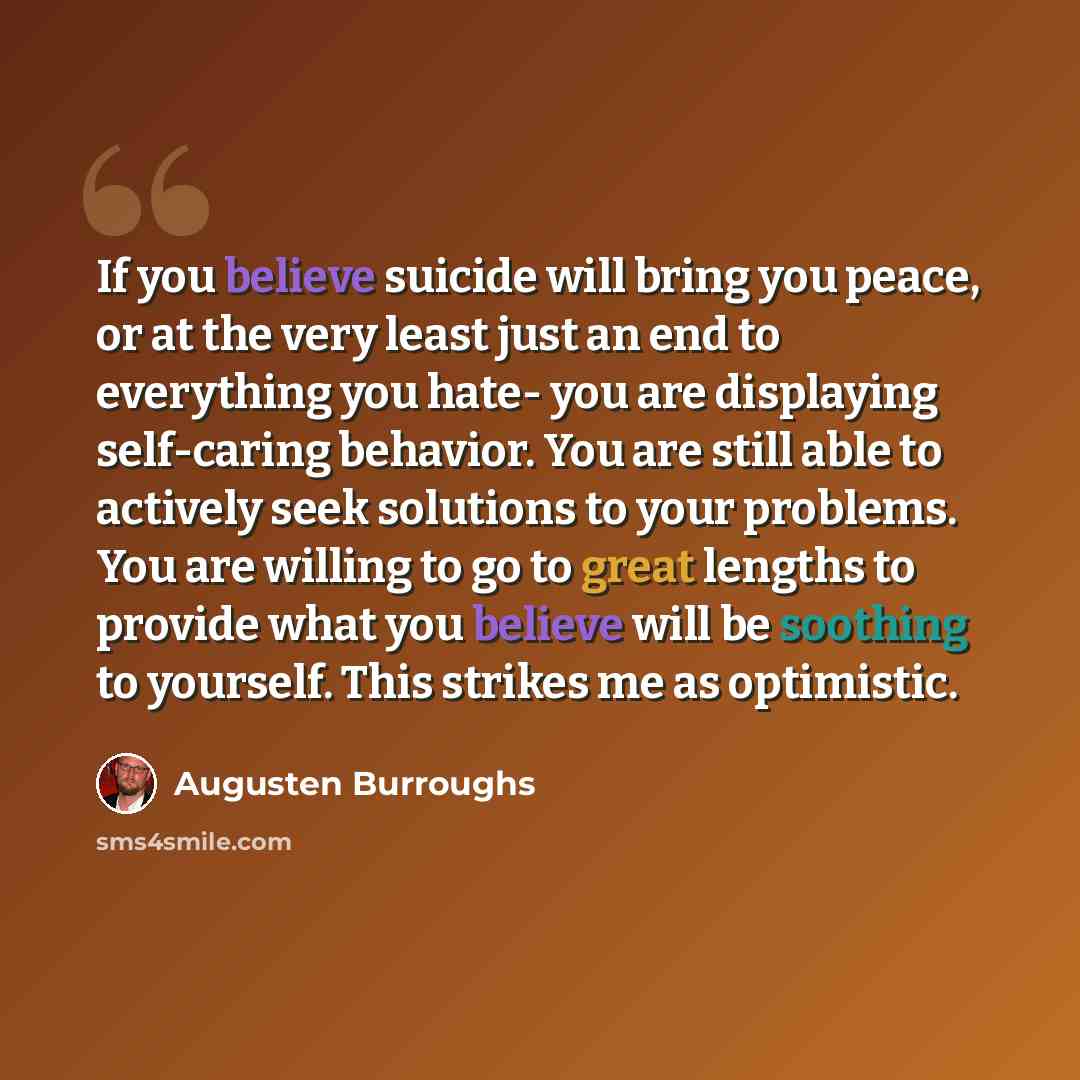 “If you believe suicide will bring you peace, or at the very least just an end to everything you hate- you are displaying self-caring behavior. You are still able to actively seek solutions to your problems. You are willing to go to great lengths to provide what you believe will be soothing to…” quote by Augusten Burroughs