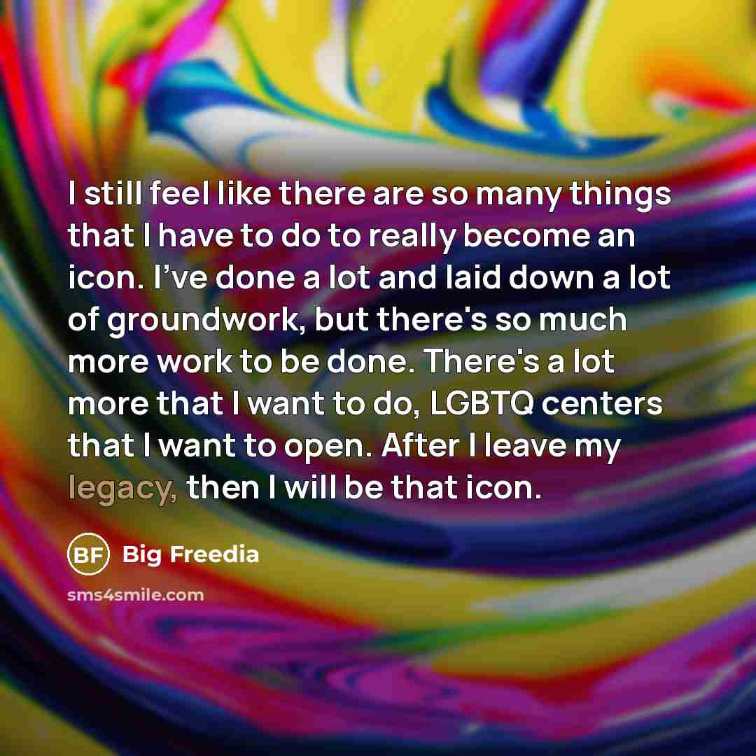 “I still feel like there are so many things that I have to do to really become an icon. I've done a lot and laid down a lot of groundwork, but there's so much more work to be done. There's a lot more that I want to do, LGBTQ centers that I want to open. After I leave my legacy, then I will be that…” quote by Big Freedia