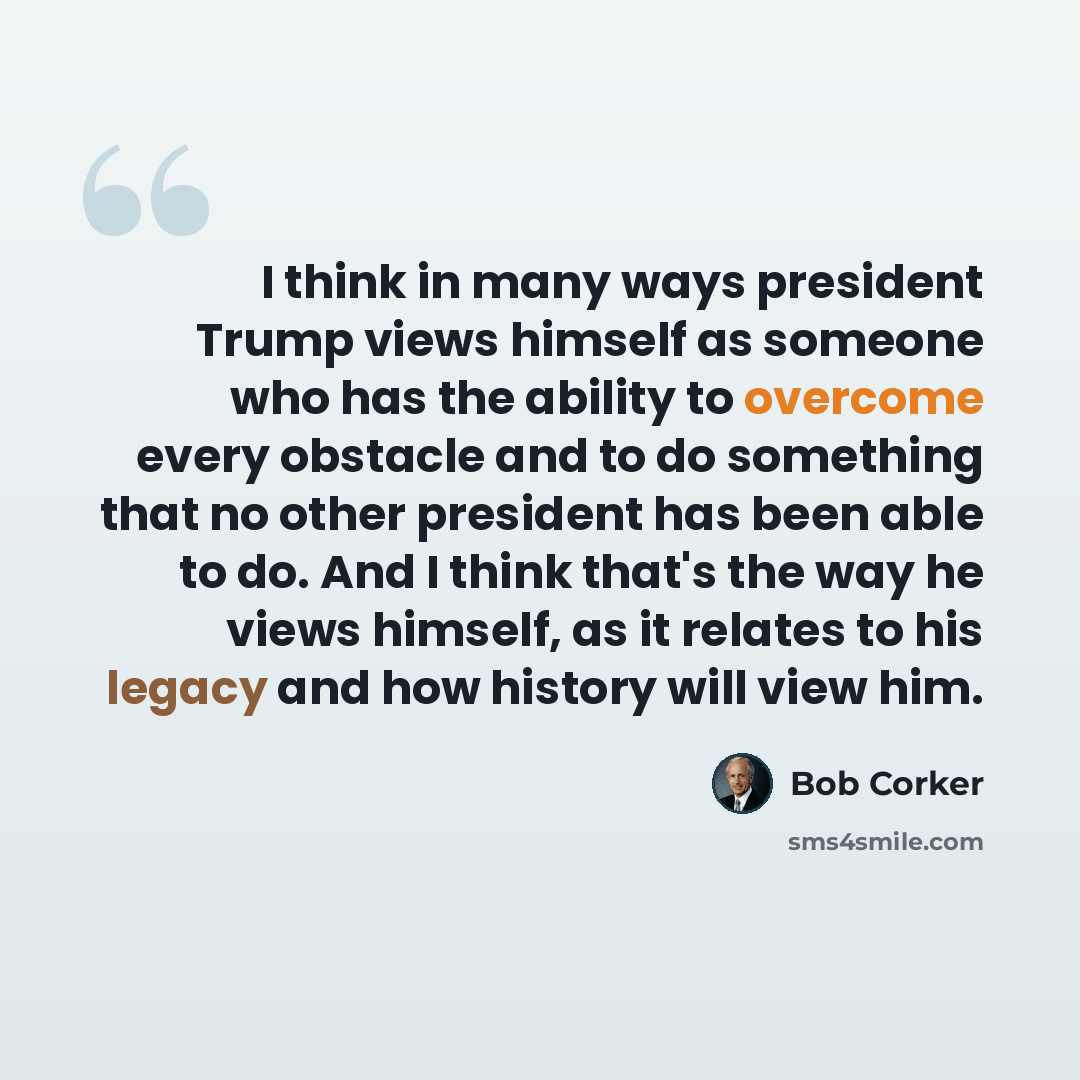 “I think in many ways president Trump views himself as someone who has the ability to overcome every obstacle and to do something that no other president has been able to do. And I think that's the way he views himself, as it relates to his legacy and how history will view him.” quote by Bob Corker