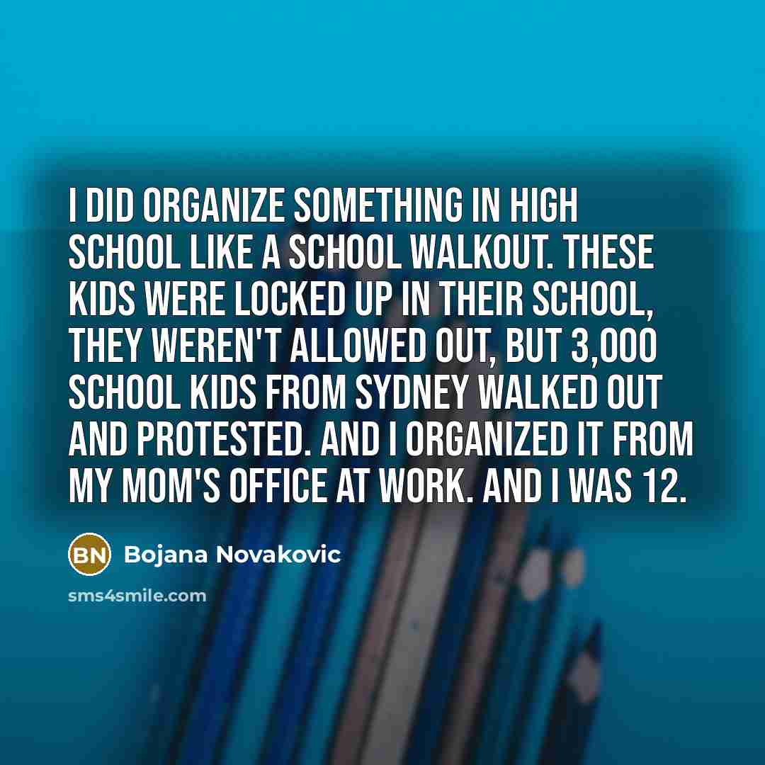 “I did organize something in high school like a school walkout. These kids were locked up in their school, they weren't allowed out, but 3,000 school kids from Sydney walked out and protested. And I organized it from my mom's office at work. And I was 12.” quote by Bojana Novakovic