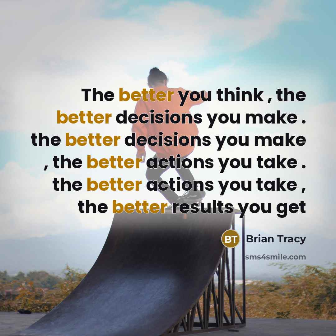 “The better you think , the better decisions you make . the better decisions you make , the better actions you take . the better actions you take , the better results you get” quote by Brian Tracy
