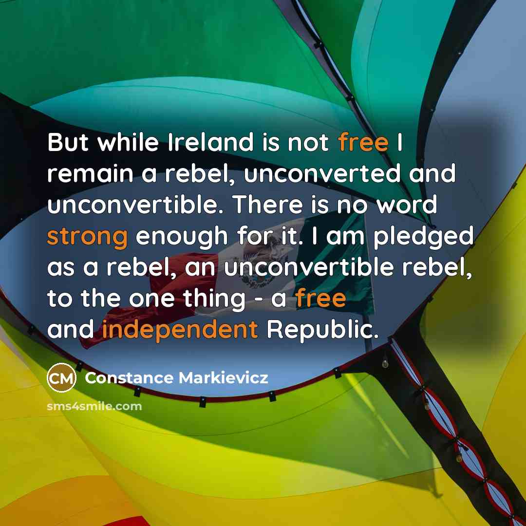 “But while Ireland is not free I remain a rebel, unconverted and unconvertible. There is no word strong enough for it. I am pledged as a rebel, an unconvertible rebel, to the one thing - a free and independent Republic.” quote by Constance Markievicz