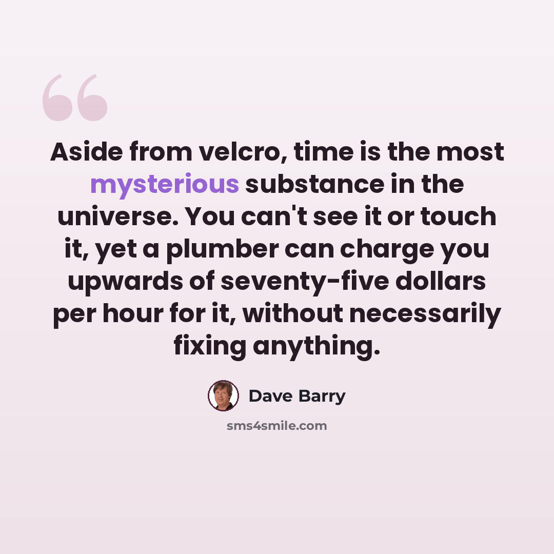 “Aside from velcro, time is the most mysterious substance in the universe. You can't see it or touch it, yet a plumber can charge you upwards of seventy-five dollars per hour for it, without necessarily fixing anything.” quote by Dave Barry