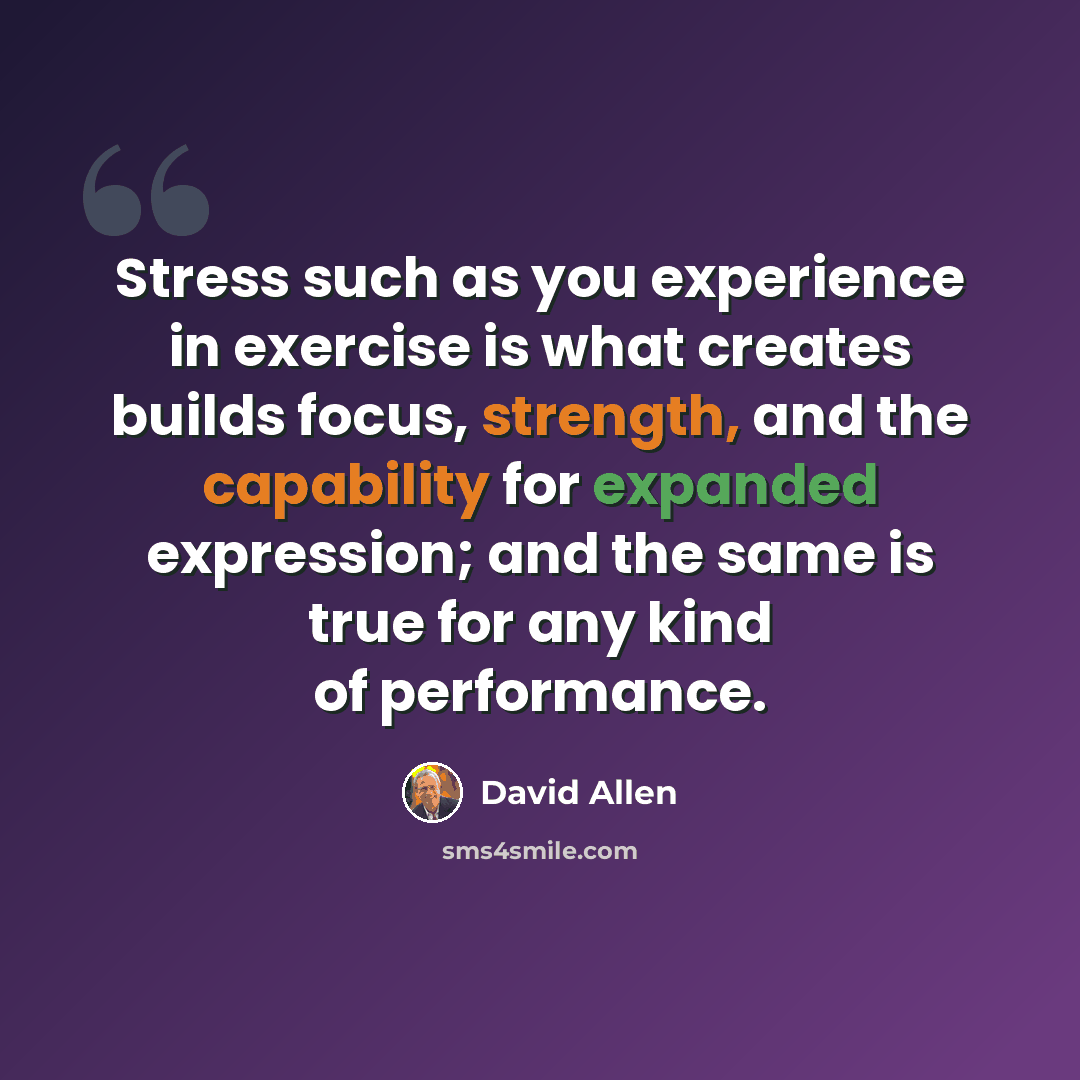 “Stress such as you experience in exercise is what creates builds focus, strength, and the capability for expanded expression; and the same is true for any kind of performance.” quote by David Allen