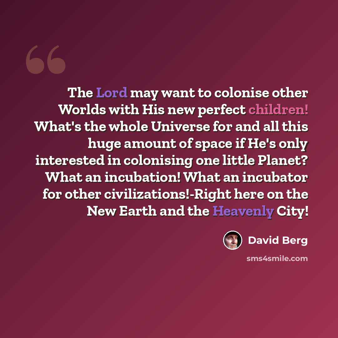 “The Lord may want to colonise other Worlds with His new perfect children! What's the whole Universe for and all this huge amount of space if He's only interested in colonising one little Planet? What an incubation! What an incubator for other civilizations!-Right here on the New Earth and the…” quote by David Berg