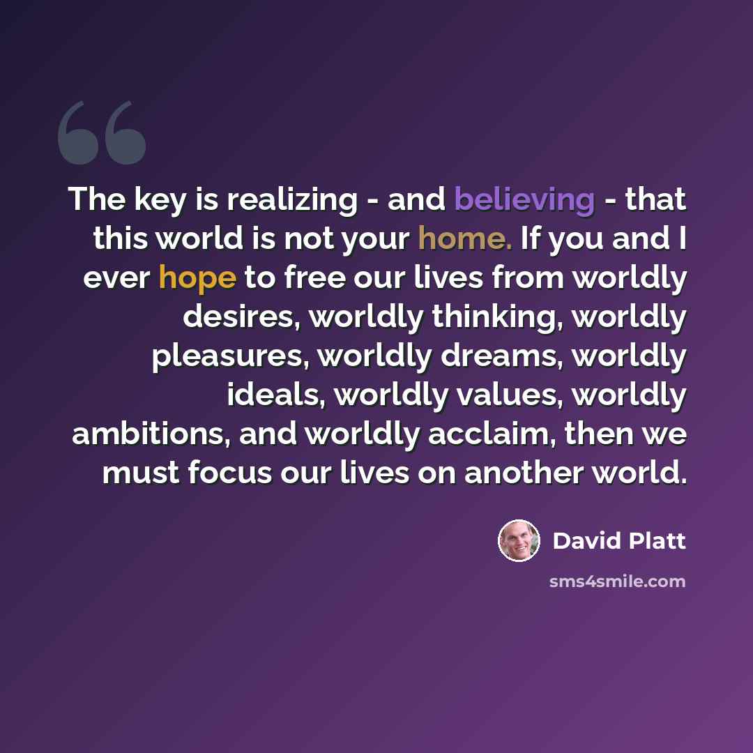 “The key is realizing - and believing - that this world is not your home. If you and I ever hope to free our lives from worldly desires, worldly thinking, worldly pleasures, worldly dreams, worldly ideals, worldly values, worldly ambitions, and worldly acclaim, then we must focus our lives on…” quote by David Platt