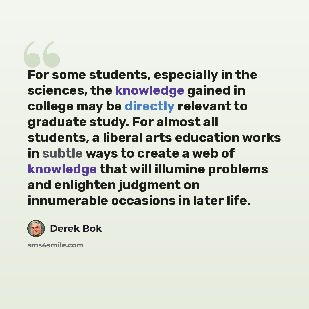 “For some students, especially in the sciences, the knowledge gained in college may be directly relevant to graduate study. For almost all students, a liberal arts education works in subtle ways to create a web of knowledge that will illumine problems and enlighten judgment on innumerable occasions…” quote by Derek Bok