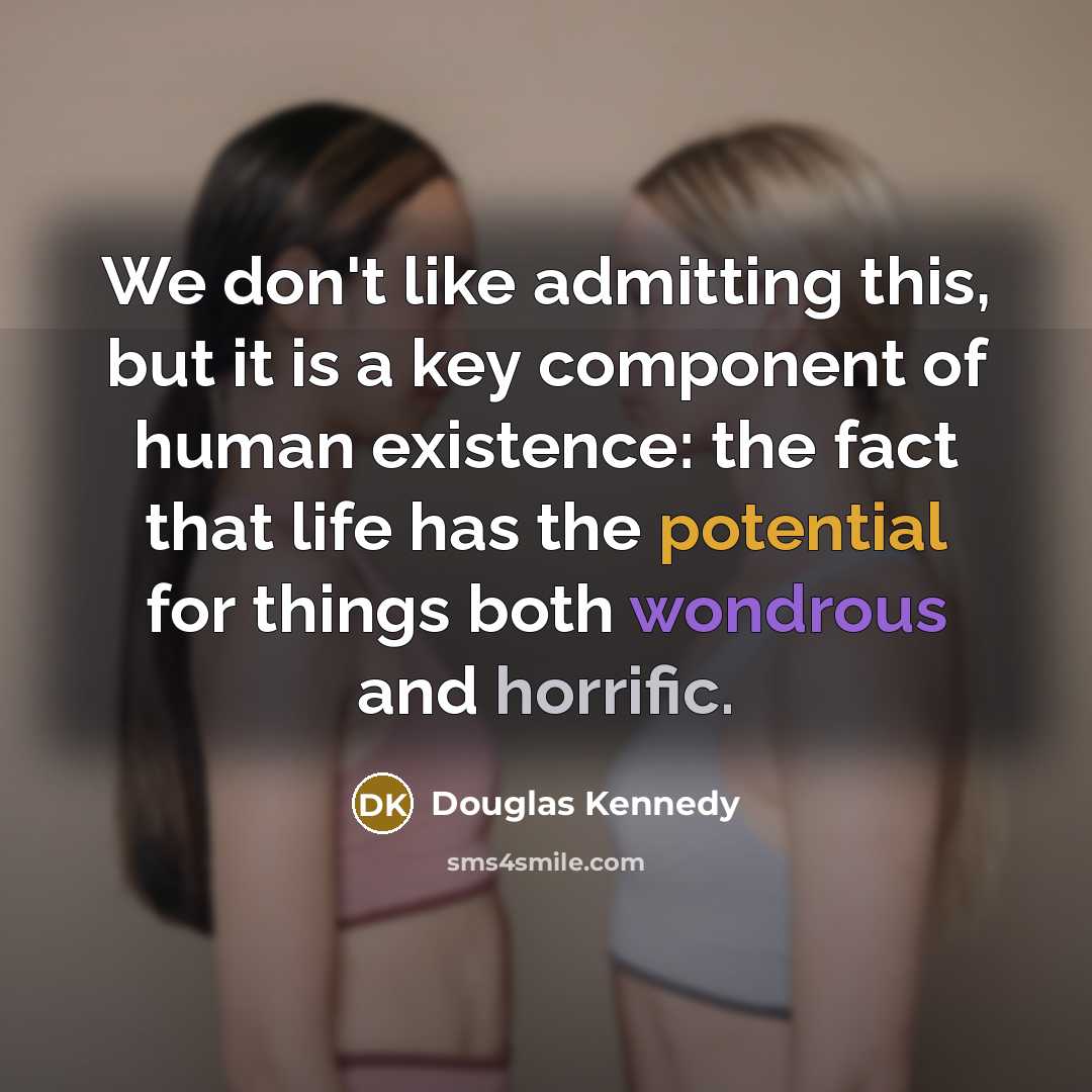 “We don't like admitting this, but it is a key component of human existence: the fact that life has the potential for things both wondrous and horrific.” quote by Douglas Kennedy