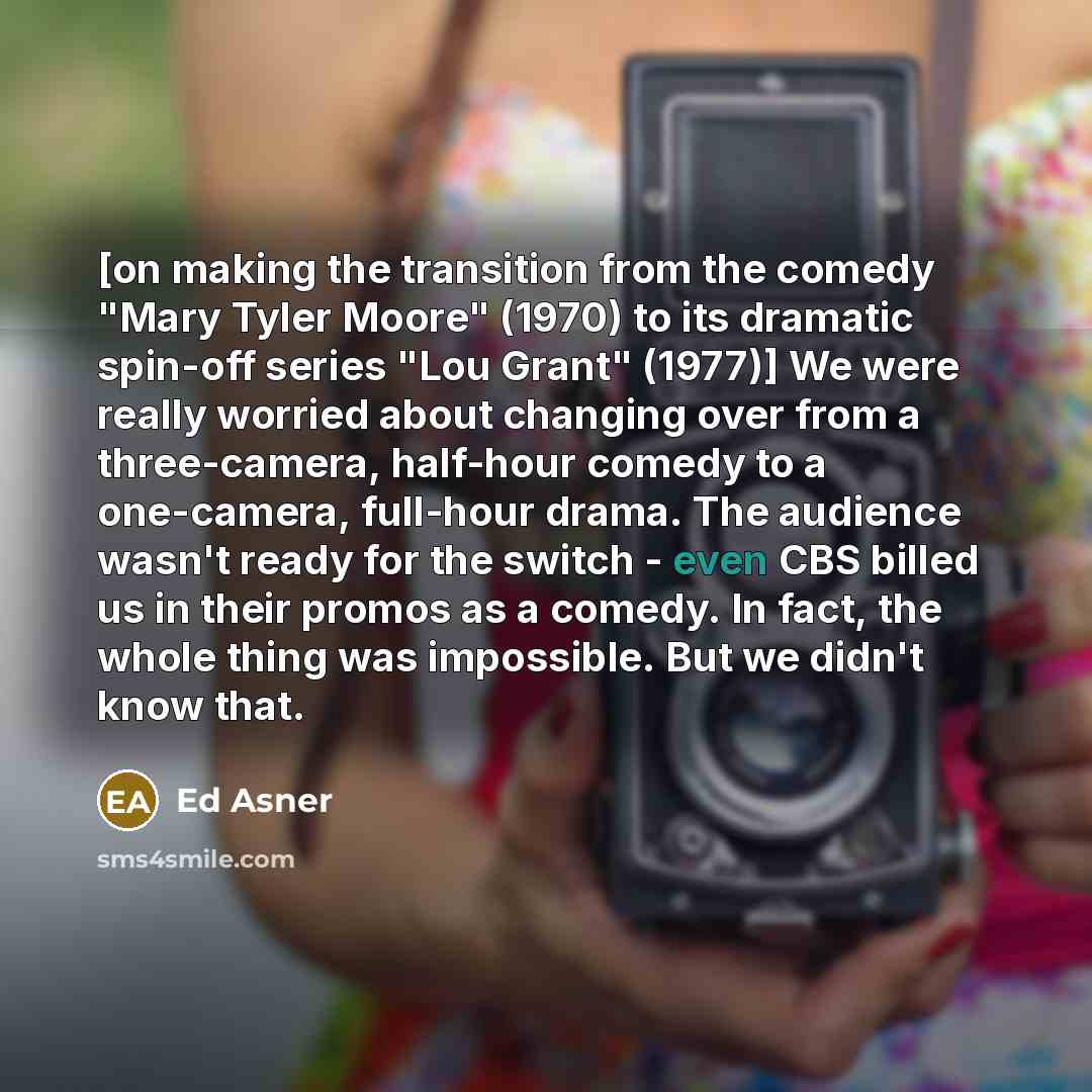 “[on making the transition from the comedy "Mary Tyler Moore" (1970) to its dramatic spin-off series "Lou Grant" (1977)] We were really worried about changing over from a three-camera, half-hour comedy to a one-camera, full-hour drama. The audience wasn't ready for the switch - even CBS billed us…” quote by Ed Asner