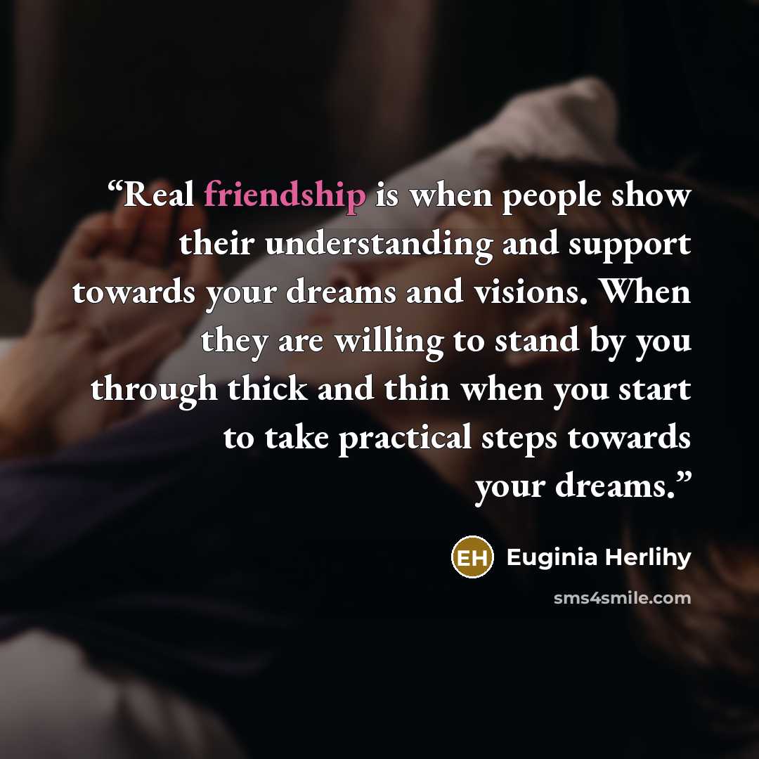 “Real friendship is when people show their understanding and support towards your dreams and visions. When they are willing to stand by you through thick and thin when you start to take practical steps towards your dreams.” quote by Euginia Herlihy