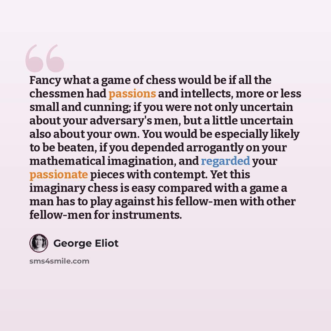 “Fancy what a game of chess would be if all the chessmen had passions and intellects, more or less small and cunning; if you were not only uncertain about your adversary's men, but a little uncertain also about your own. You would be especially likely to be beaten, if you depended arrogantly on…” quote by George Eliot