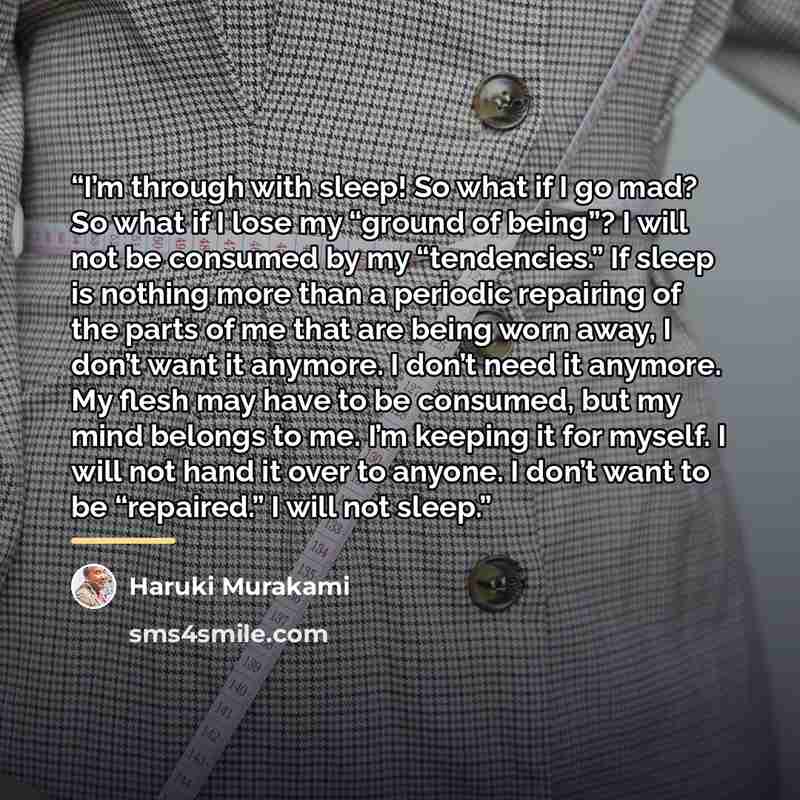 “I’m through with sleep! So what if I go mad? So what if I lose my “ground of being”? I will not be consumed by my “tendencies.” If sleep is nothing more than a periodic repairing of the parts of me that are being worn away, I don’t want it anymore. I don’t need it anymore. My flesh may have to be…” quote by Haruki Murakami