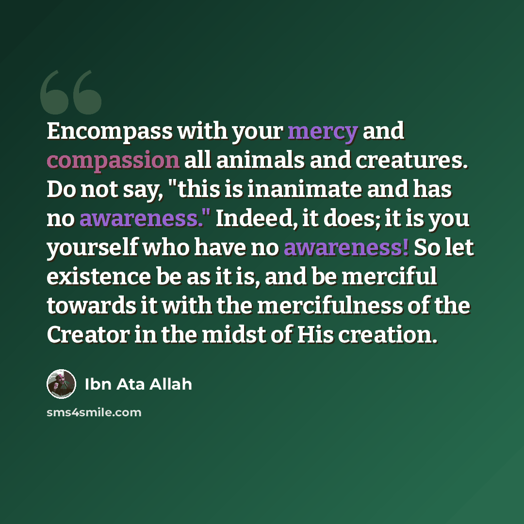 “Encompass with your mercy and compassion all animals and creatures. Do not say, "this is inanimate and has no awareness." Indeed, it does; it is you yourself who have no awareness! So let existence be as it is, and be merciful towards it with the mercifulness of the Creator in the midst of His…” quote by Ibn Ata Allah