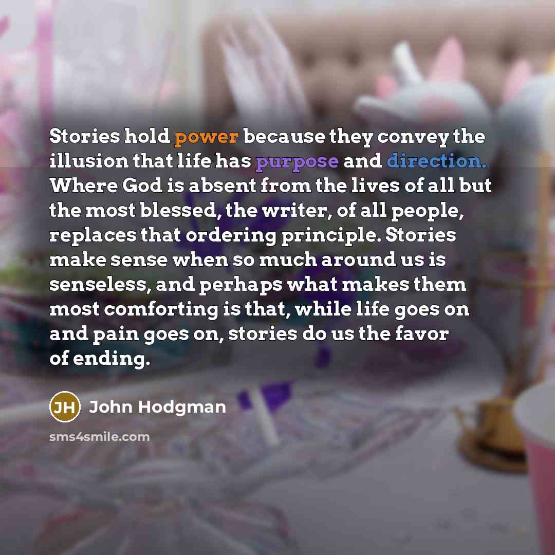 “Stories hold power because they convey the illusion that life has purpose and direction. Where God is absent from the lives of all but the most blessed, the writer, of all people, replaces that ordering principle. Stories make sense when so much around us is senseless, and perhaps what makes them…” quote by John Hodgman
