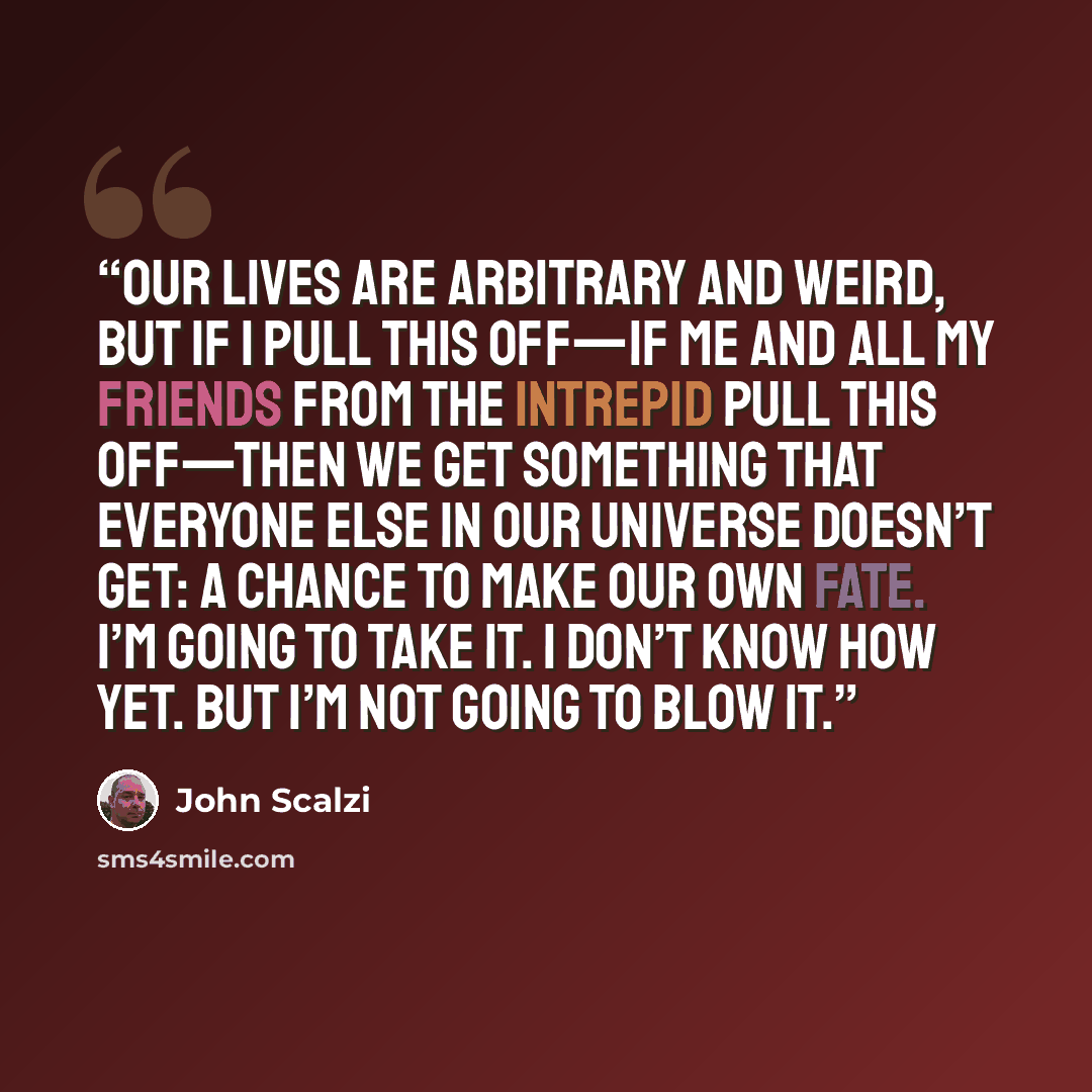 “Our lives are arbitrary and weird, but if I pull this off—if me and all my friends from the Intrepid pull this off—then we get something that everyone else in our universe doesn’t get: a chance to make our own fate. I’m going to take it. I don’t know how yet. But I’m not going to blow it.” quote by John Scalzi