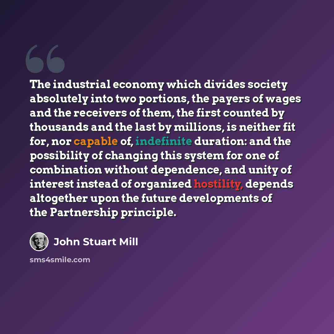 “The industrial economy which divides society absolutely into two portions, the payers of wages and the receivers of them, the first counted by thousands and the last by millions, is neither fit for, nor capable of, indefinite duration: and the possibility of changing this system for one of…” quote by John Stuart Mill