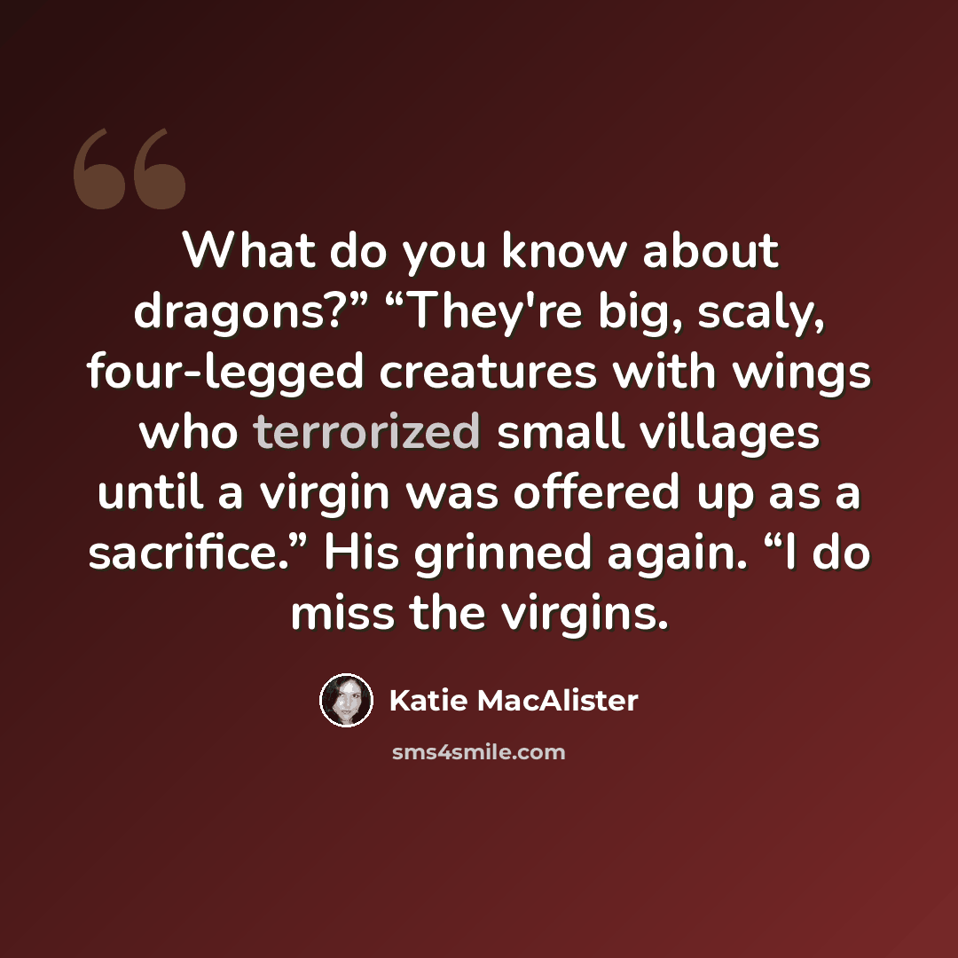 “What do you know about dragons?” “They're big, scaly, four-legged creatures with wings who terrorized small villages until a virgin was offered up as a sacrifice.” His grinned again. “I do miss the virgins.” quote by Katie MacAlister