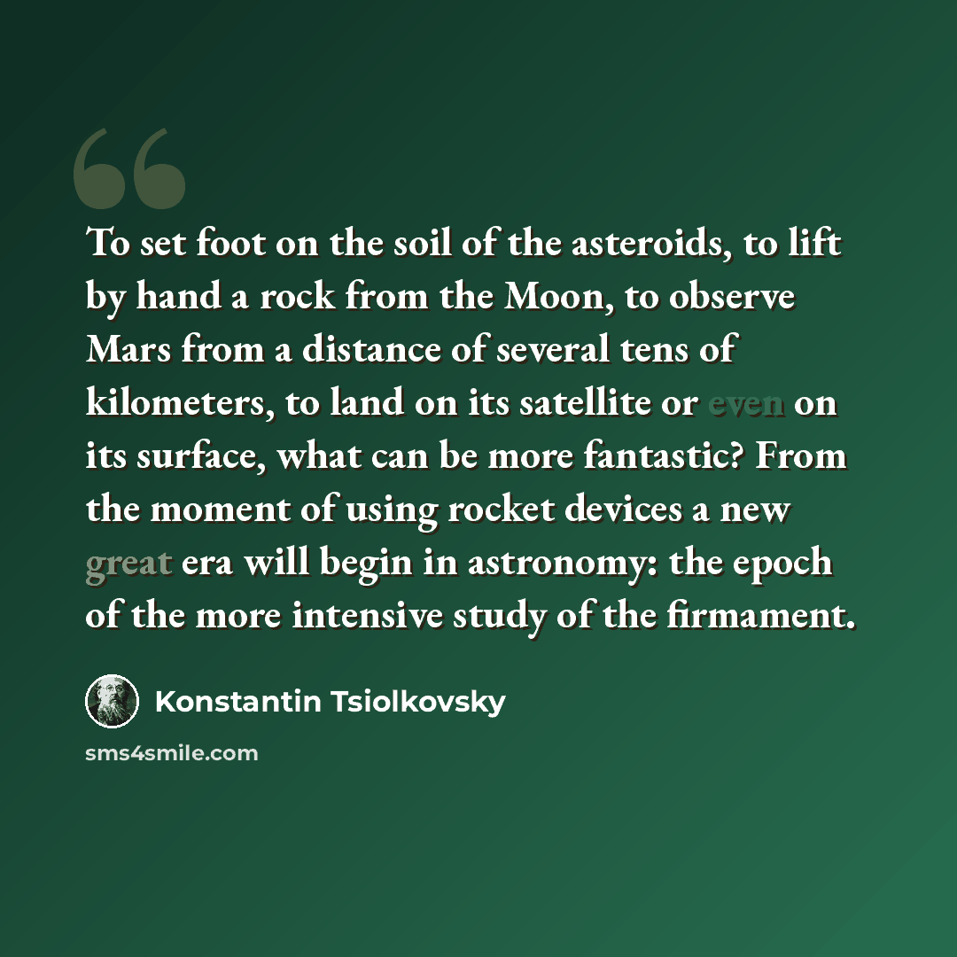 “To set foot on the soil of the asteroids, to lift by hand a rock from the Moon, to observe Mars from a distance of several tens of kilometers, to land on its satellite or even on its surface, what can be more fantastic? From the moment of using rocket devices a new great era will begin in…” quote by Konstantin Tsiolkovsky