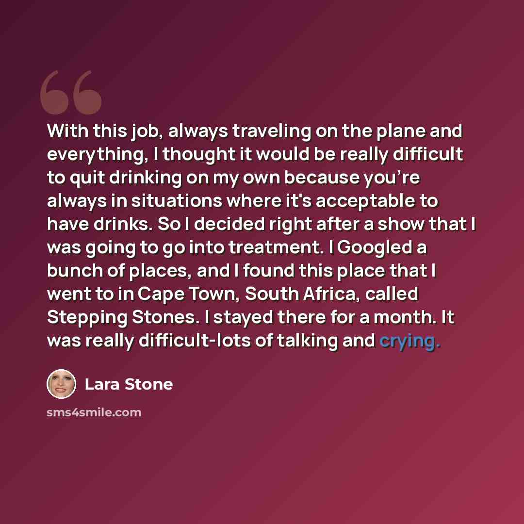 “With this job, always traveling on the plane and everything, I thought it would be really difficult to quit drinking on my own because you're always in situations where it's acceptable to have drinks. So I decided right after a show that I was going to go into treatment. I Googled a bunch of…” quote by Lara Stone