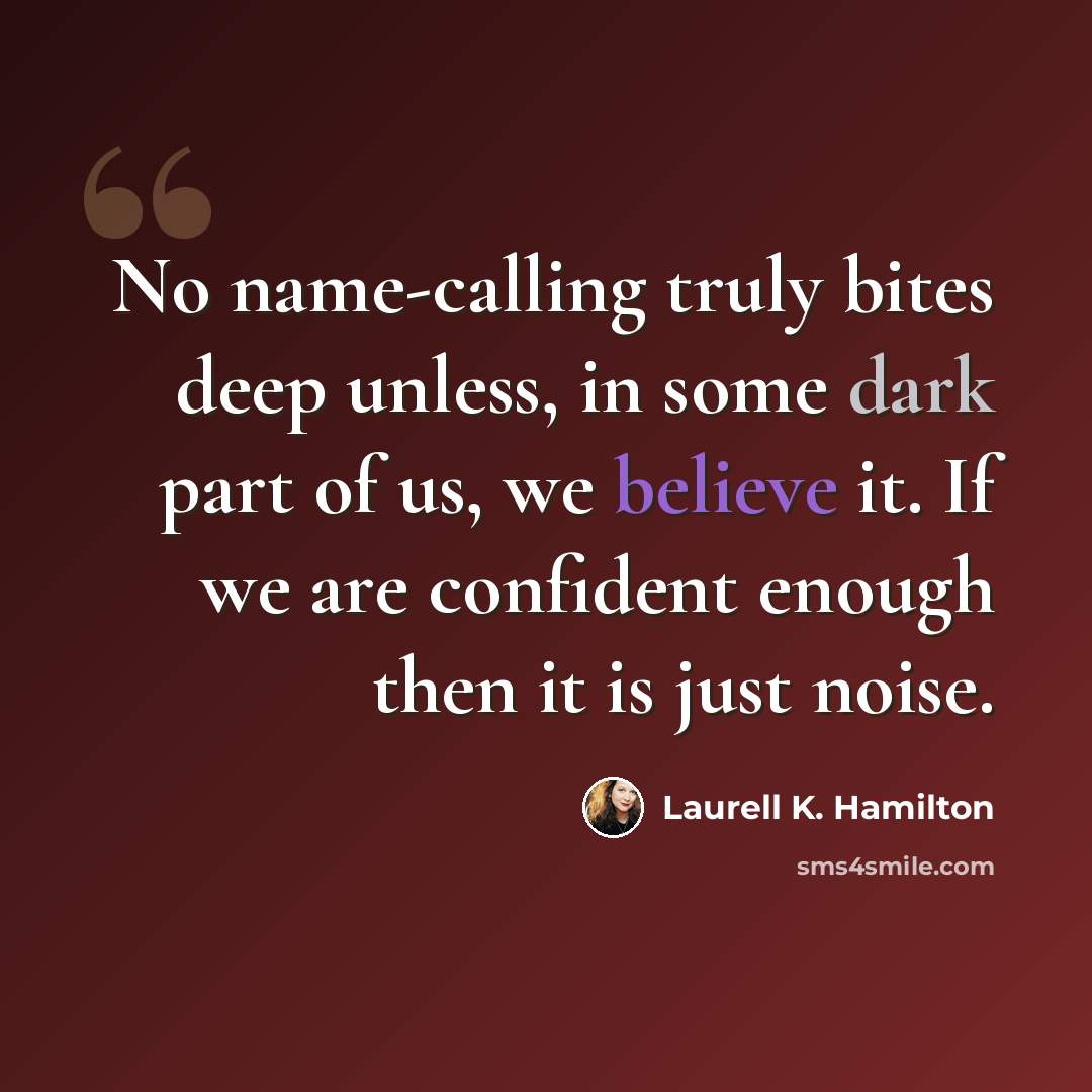 “No name-calling truly bites deep unless, in some dark part of us, we believe it. If we are confident enough then it is just noise.” quote by Laurell K. Hamilton