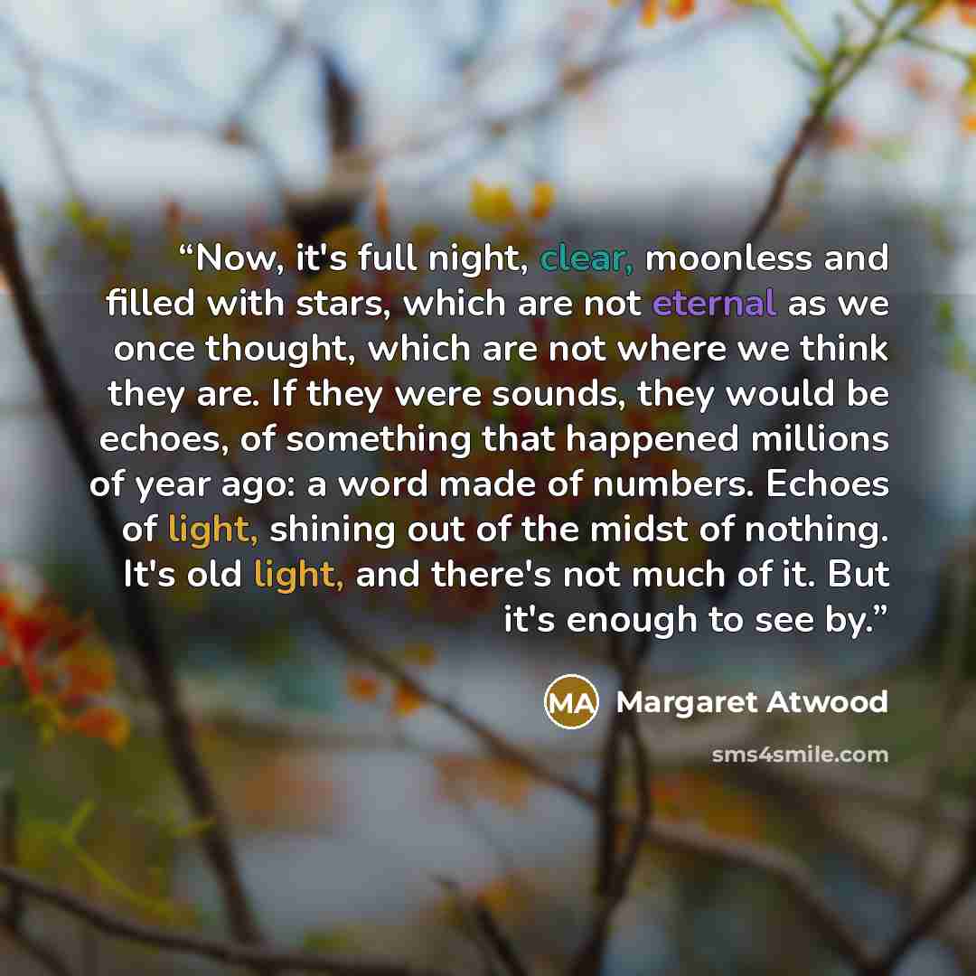 “Now, it's full night, clear, moonless and filled with stars, which are not eternal as we once thought, which are not where we think they are. If they were sounds, they would be echoes, of something that happened millions of year ago: a word made of numbers. Echoes of light, shining out of the…” quote by Margaret Atwood