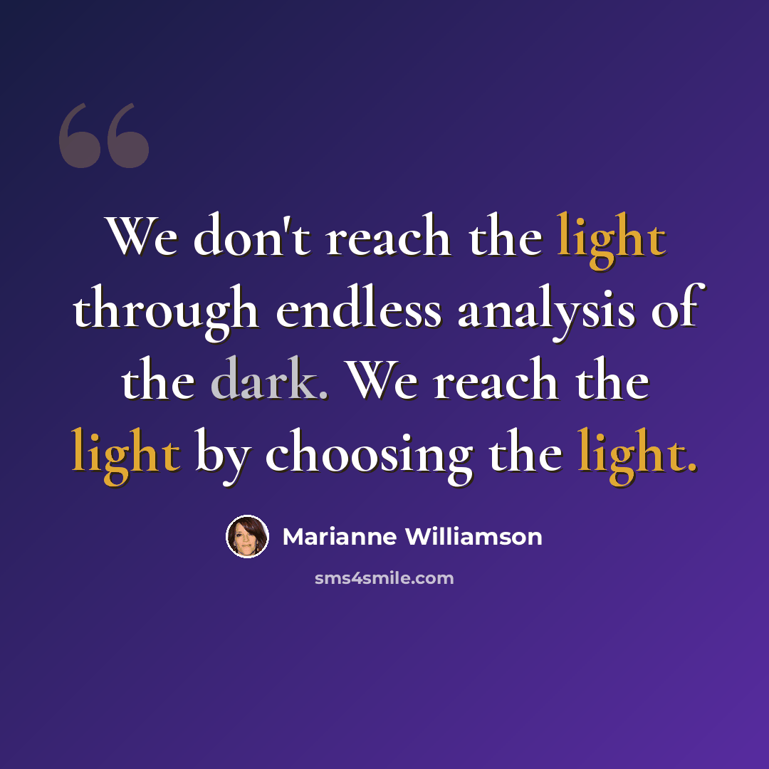 “We don't reach the light through endless analysis of the dark. We reach the light by choosing the light.” quote by Marianne Williamson