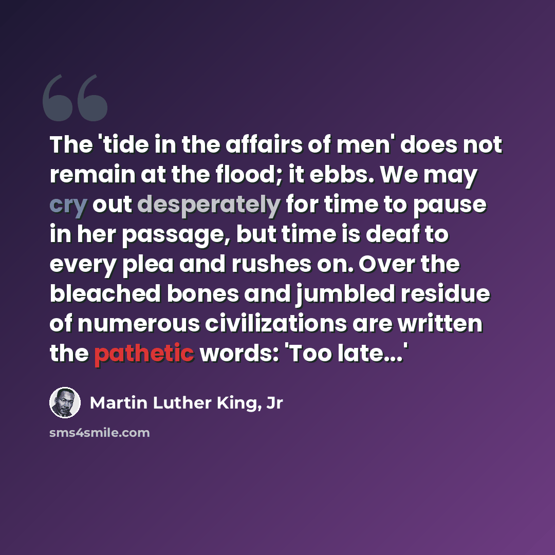 “The 'tide in the affairs of men' does not remain at the flood; it ebbs. We may cry out desperately for time to pause in her passage, but time is deaf to every plea and rushes on. Over the bleached bones and jumbled residue of numerous civilizations are written the pathetic words: 'Too late...'” quote by Martin Luther King, Jr