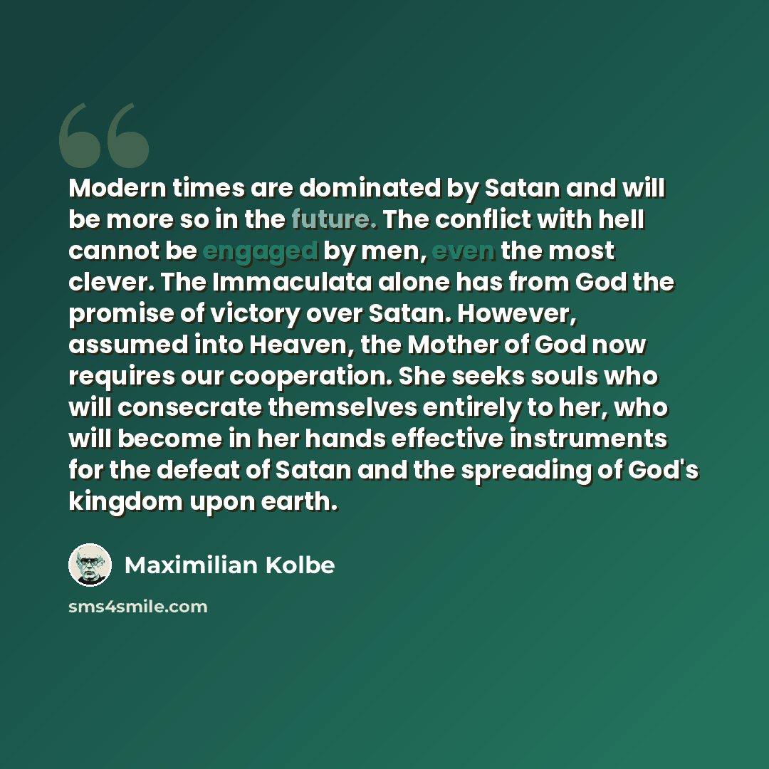 “Modern times are dominated by Satan and will be more so in the future. The conflict with hell cannot be engaged by men, even the most clever. The Immaculata alone has from God the promise of victory over Satan. However, assumed into Heaven, the Mother of God now requires our cooperation. She seeks…” quote by Maximilian Kolbe