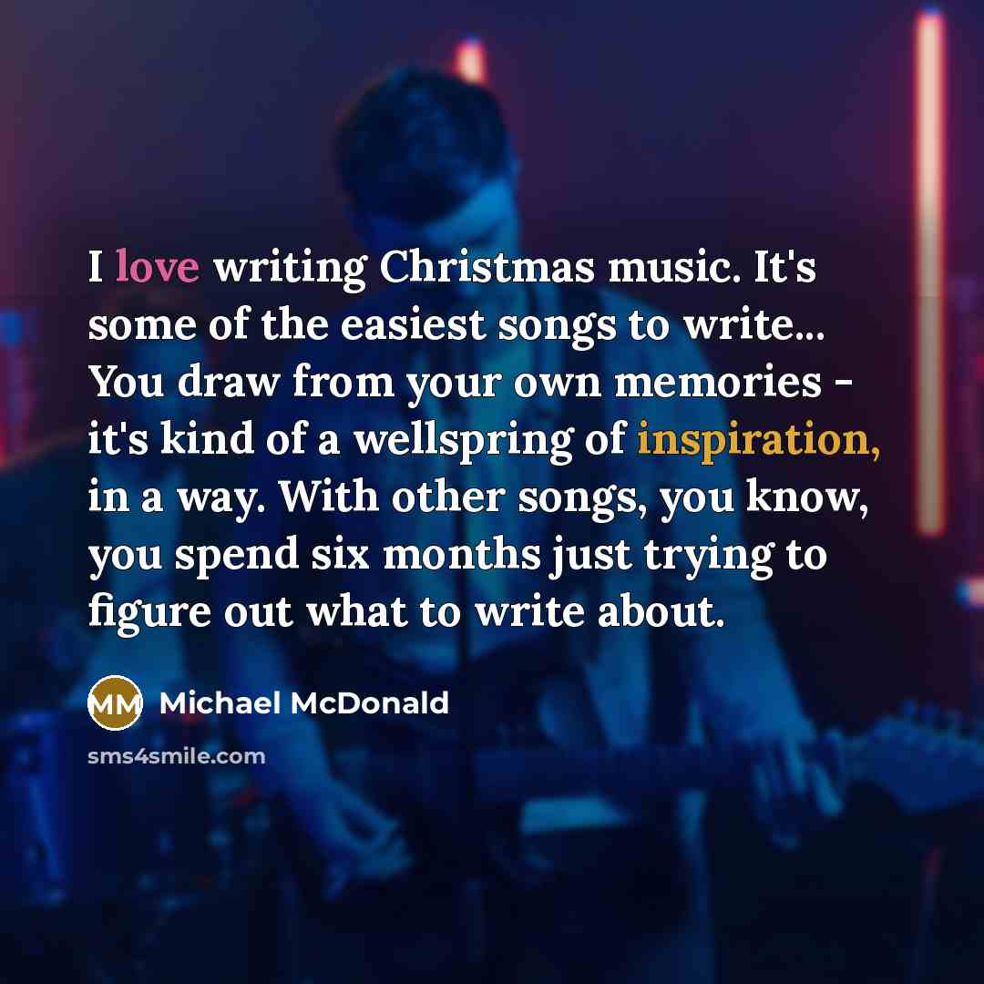 “I love writing Christmas music. It's some of the easiest songs to write... You draw from your own memories - it's kind of a wellspring of inspiration, in a way. With other songs, you know, you spend six months just trying to figure out what to write about.” quote by Michael McDonald