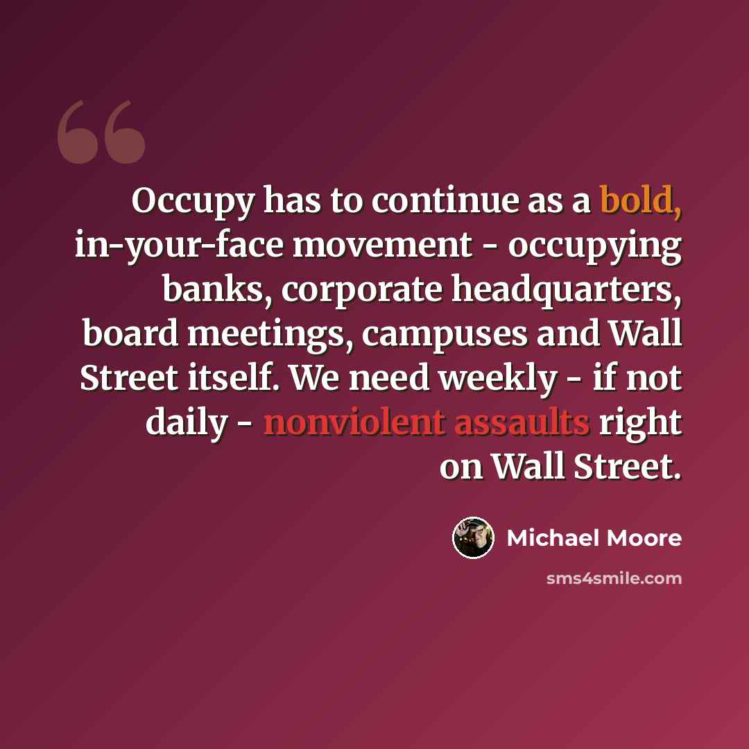 “Occupy has to continue as a bold, in-your-face movement - occupying banks, corporate headquarters, board meetings, campuses and Wall Street itself. We need weekly - if not daily - nonviolent assaults right on Wall Street.” quote by Michael Moore