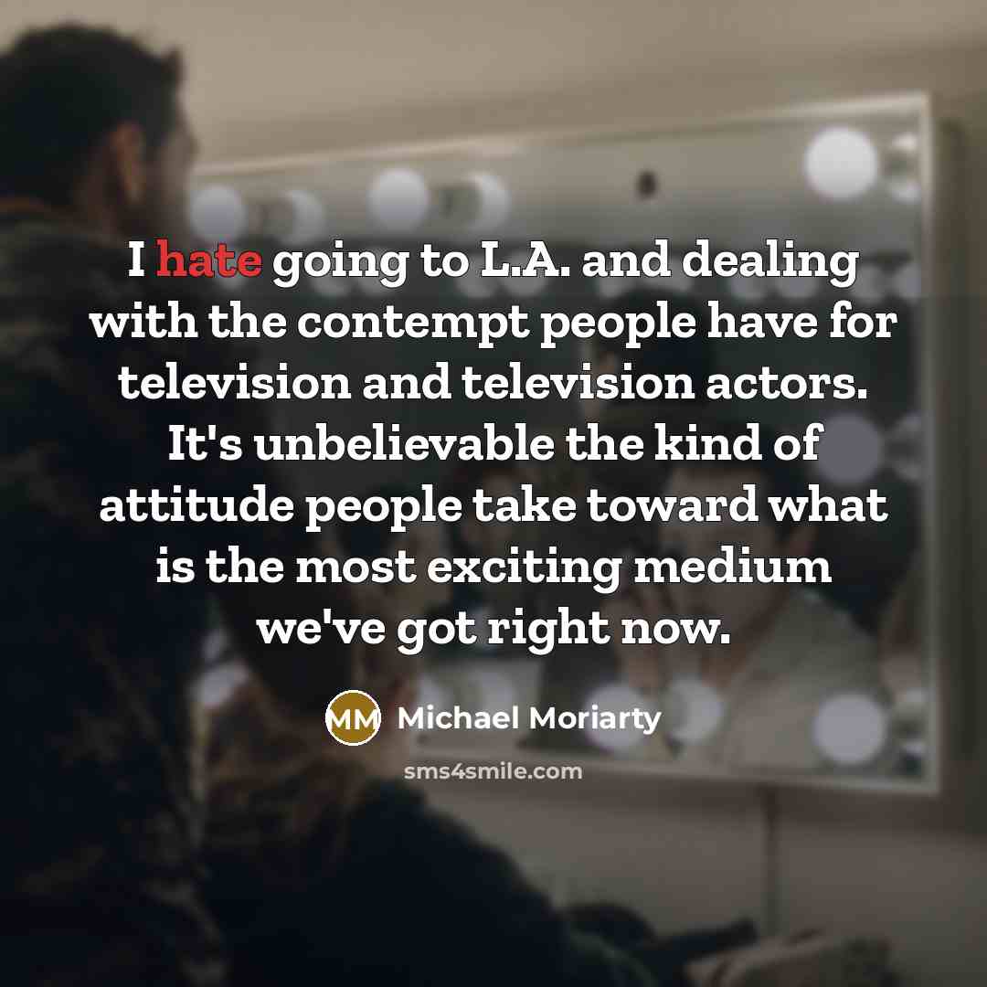 “I hate going to L.A. and dealing with the contempt people have for television and television actors. It's unbelievable the kind of attitude people take toward what is the most exciting medium we've got right now.” quote by Michael Moriarty