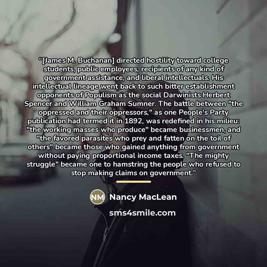 “[James M. Buchanan] directed hostility toward college students, public employees, recipients of any kind of government assistance, and liberal intellectuals. His intellectual lineage went back to such bitter establishment opponents of Populism as the social Darwinists Herbert Spencer and William…” quote by Nancy MacLean