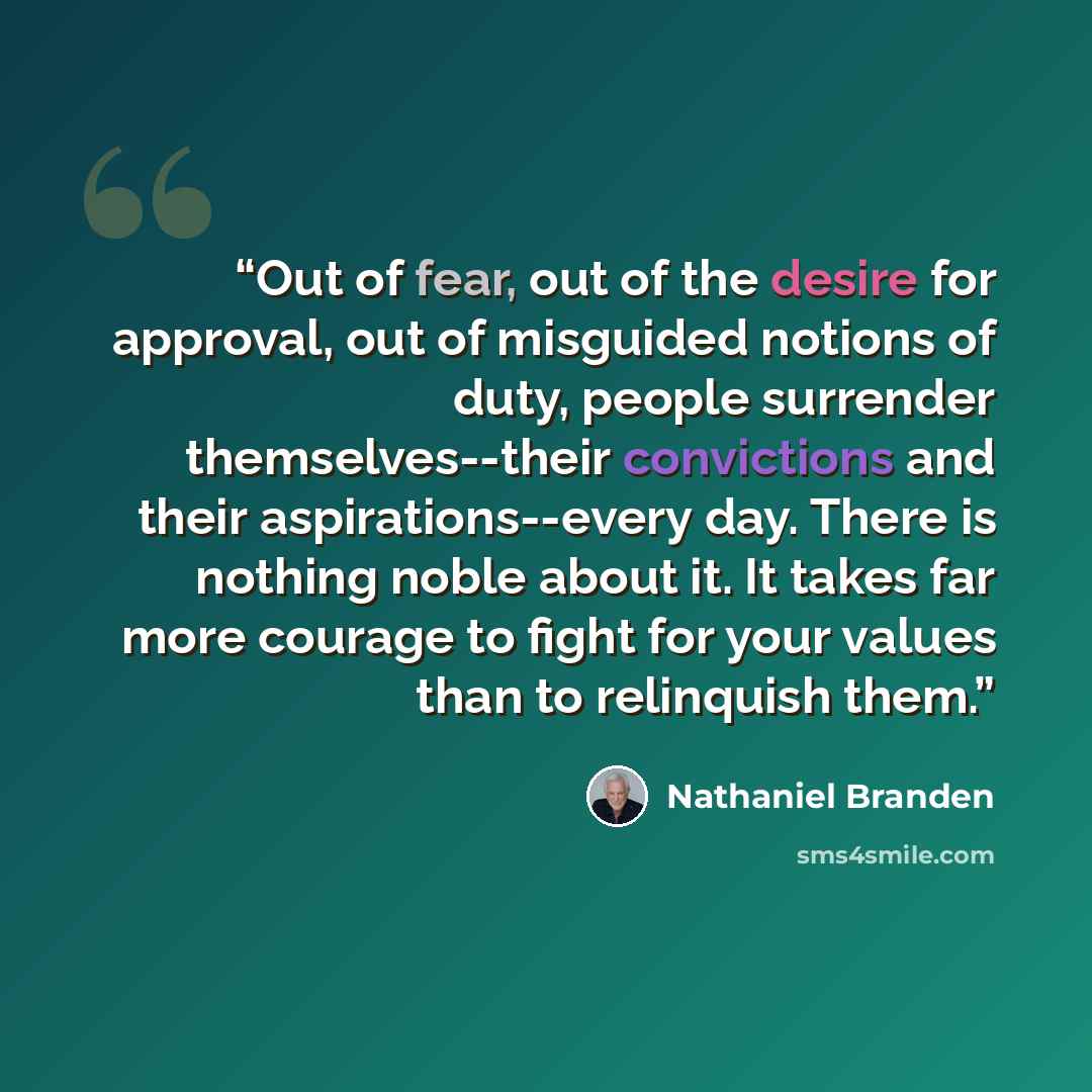 “Out of fear, out of the desire for approval, out of misguided notions of duty, people surrender themselves--their convictions and their aspirations--every day. There is nothing noble about it. It takes far more courage to fight for your values than to relinquish them.” quote by Nathaniel Branden
