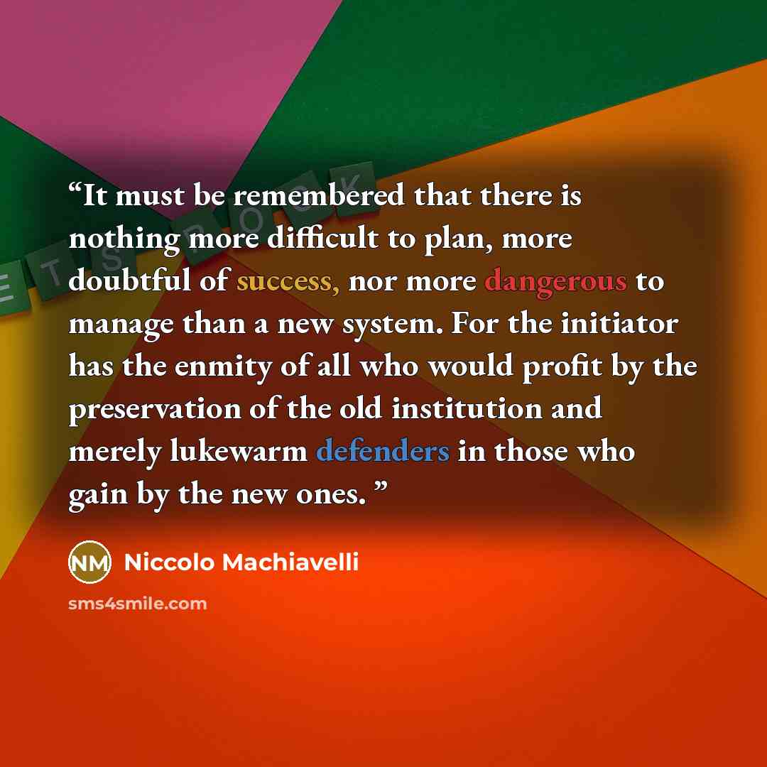 “It must be remembered that there is nothing more difficult to plan, more doubtful of success, nor more dangerous to manage than a new system. For the initiator has the enmity of all who would profit by the preservation of the old institution and merely lukewarm defenders in those who gain by the…” quote by Niccolò Machiavelli