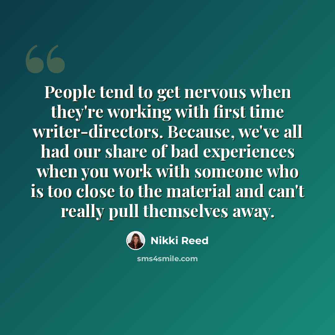 “People tend to get nervous when they're working with first time writer-directors. Because, we've all had our share of bad experiences when you work with someone who is too close to the material and can't really pull themselves away.” quote by Nikki Reed