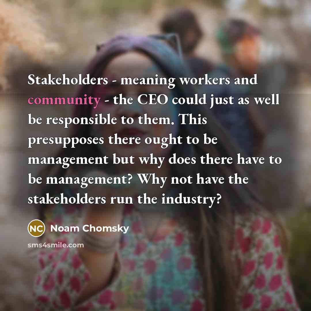 “Stakeholders - meaning workers and community - the CEO could just as well be responsible to them. This presupposes there ought to be management but why does there have to be management? Why not have the stakeholders run the industry?” quote by Noam Chomsky