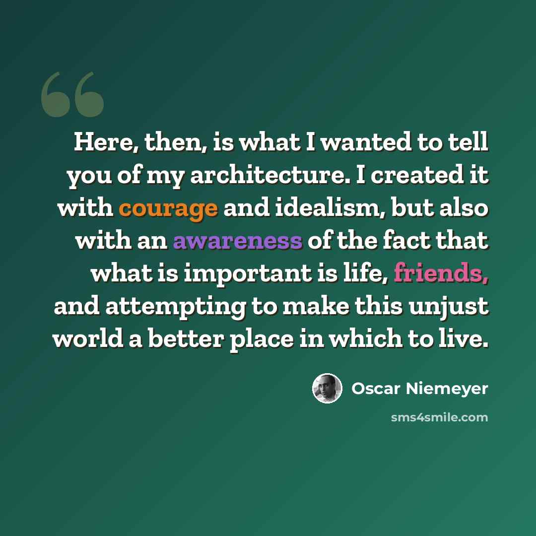 “Here, then, is what I wanted to tell you of my architecture. I created it with courage and idealism, but also with an awareness of the fact that what is important is life, friends, and attempting to make this unjust world a better place in which to live.” quote by Oscar Niemeyer