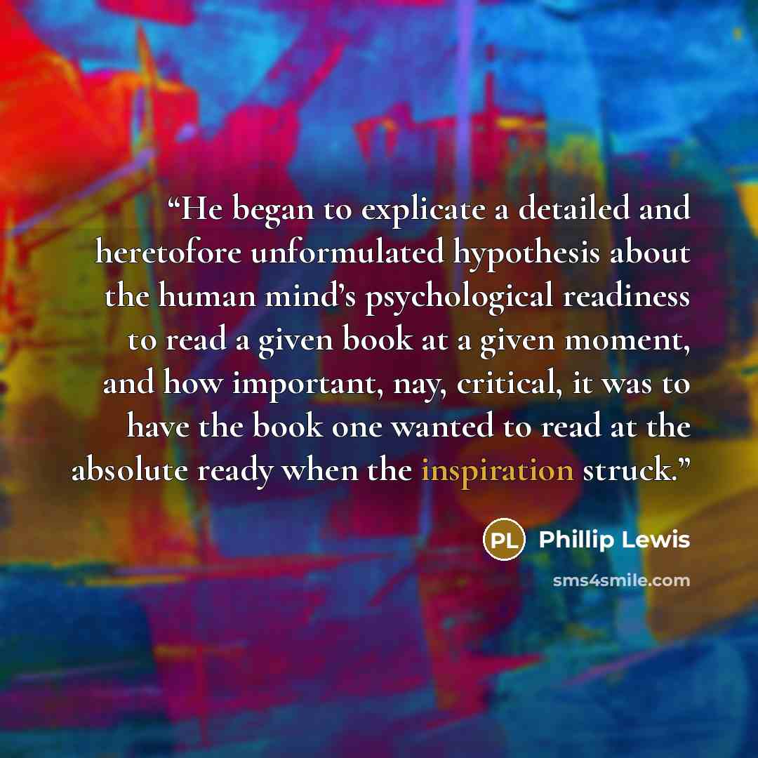 “He began to explicate a detailed and heretofore unformulated hypothesis about the human mind’s psychological readiness to read a given book at a given moment, and how important, nay, critical, it was to have the book one wanted to read at the absolute ready when the inspiration struck.” quote by Phillip Lewis