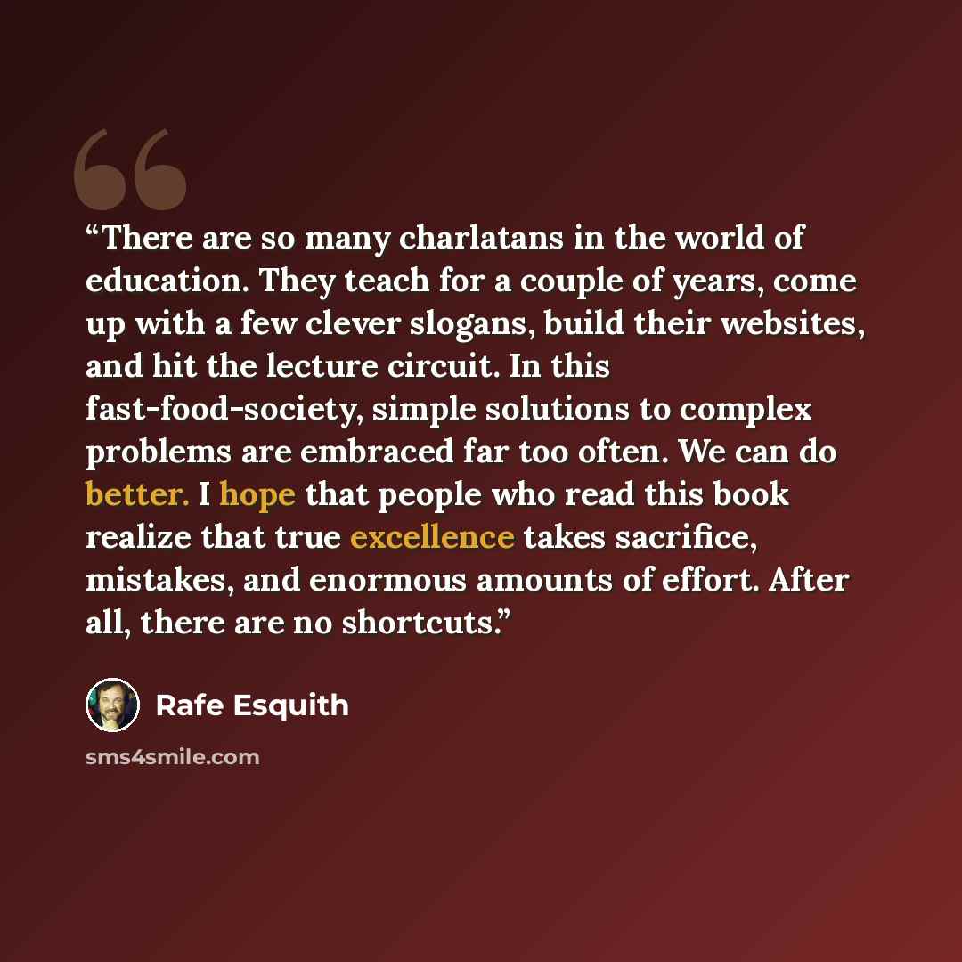 “There are so many charlatans in the world of education. They teach for a couple of years, come up with a few clever slogans, build their websites, and hit the lecture circuit. In this fast-food-society, simple solutions to complex problems are embraced far too often. We can do better. I hope that…” quote by Rafe Esquith