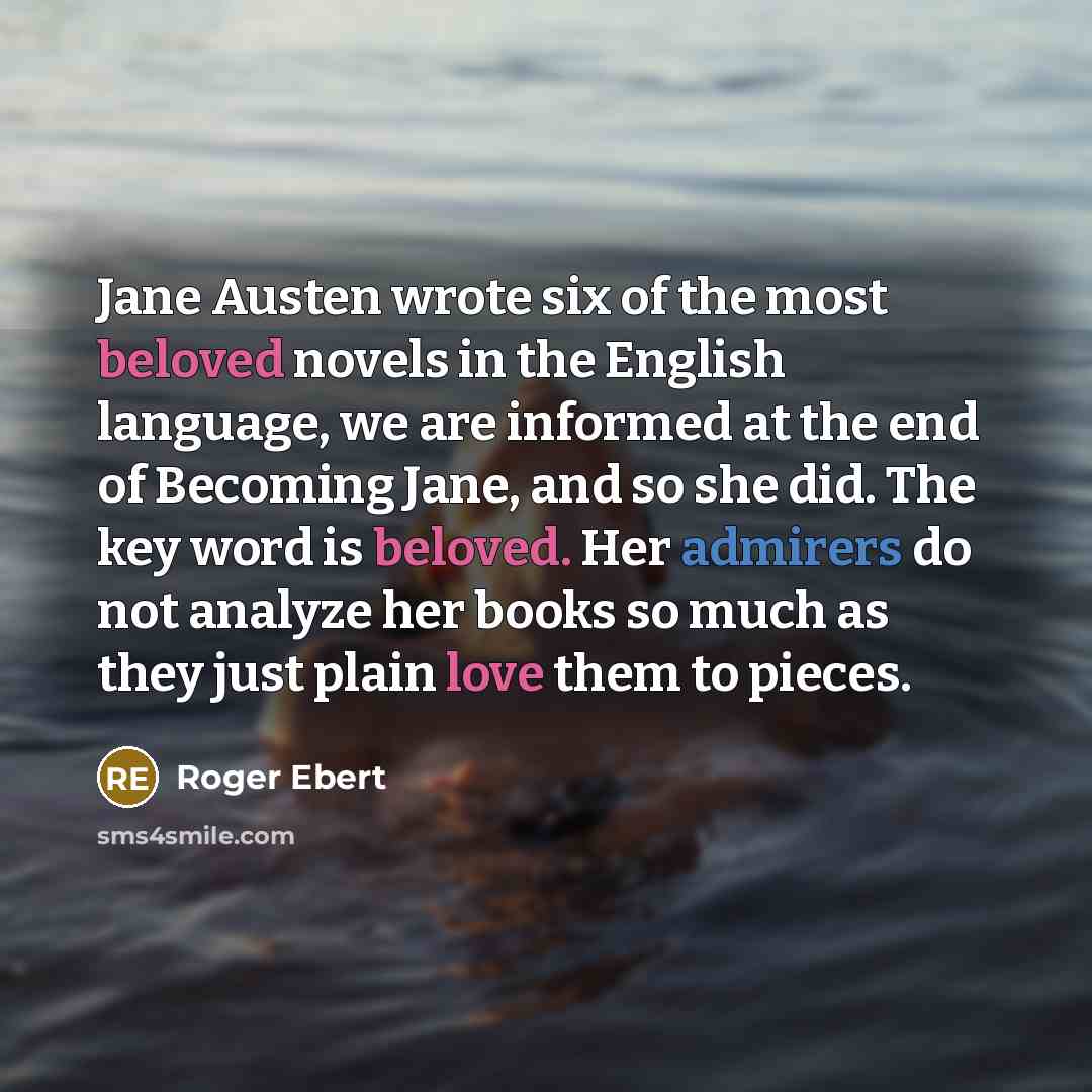 “Jane Austen wrote six of the most beloved novels in the English language, we are informed at the end of Becoming Jane, and so she did. The key word is beloved. Her admirers do not analyze her books so much as they just plain love them to pieces.” quote by Roger Ebert