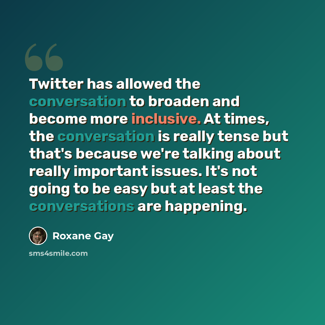 “Twitter has allowed the conversation to broaden and become more inclusive. At times, the conversation is really tense but that's because we're talking about really important issues. It's not going to be easy but at least the conversations are happening.” quote by Roxane Gay