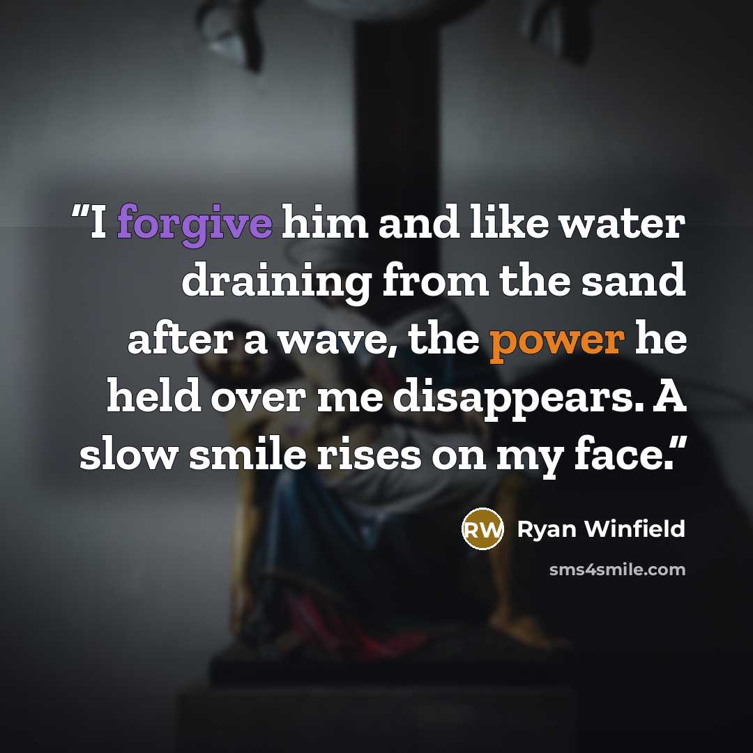 “I forgive him and like water draining from the sand after a wave, the power he held over me disappears. A slow smile rises on my face.” quote by Ryan Winfield