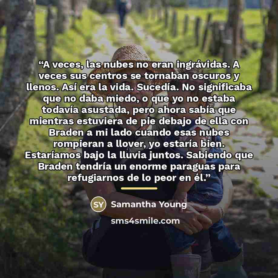 “A veces, las nubes no eran ingrávidas. A veces sus centros se tornaban oscuros y llenos. Así era la vida. Sucedía. No significaba que no daba miedo, o que yo no estaba todavía asustada, pero ahora sabía que mientras estuviera de pie debajo de ella con Braden a mi lado cuando esas nubes rompieran a…” quote by Samantha Young