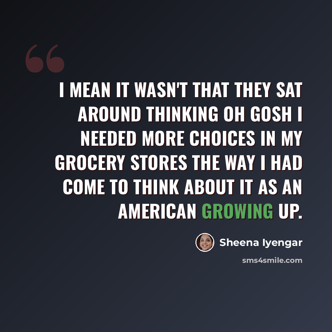 “I mean it wasn't that they sat around thinking oh gosh I needed more choices in my grocery stores the way I had come to think about it as an American growing up.” quote by Sheena Iyengar