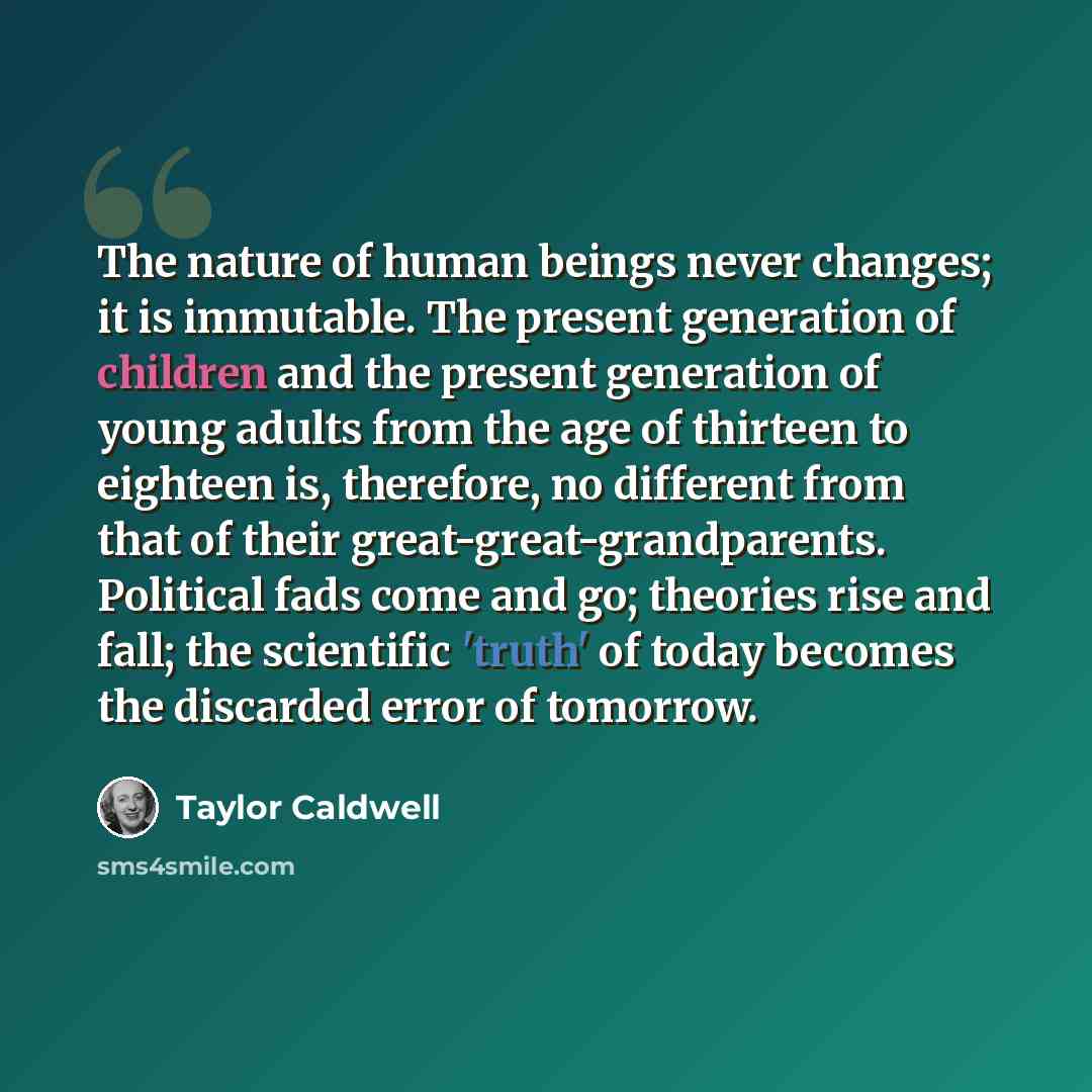 “The nature of human beings never changes; it is immutable. The present generation of children and the present generation of young adults from the age of thirteen to eighteen is, therefore, no different from that of their great-great-grandparents. Political fads come and go; theories rise and fall…” quote by Taylor Caldwell