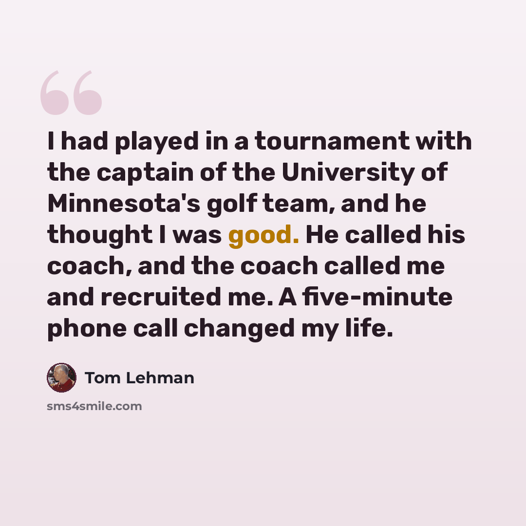 “I had played in a tournament with the captain of the University of Minnesota's golf team, and he thought I was good. He called his coach, and the coach called me and recruited me. A five-minute phone call changed my life.” quote by Tom Lehman