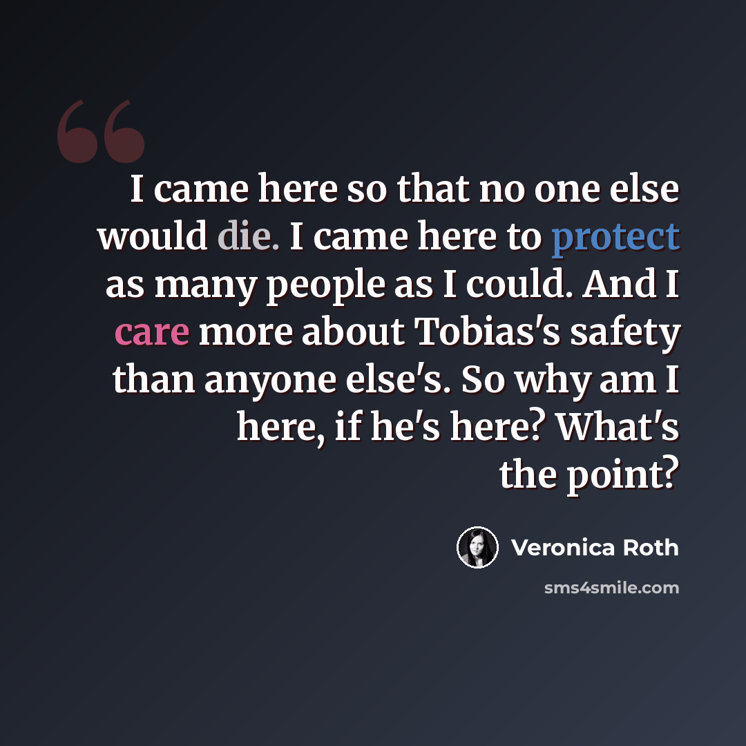 “I came here so that no one else would die. I came here to protect as many people as I could. And I care more about Tobias's safety than anyone else's. So why am I here, if he's here? What's the point?” quote by Veronica Roth