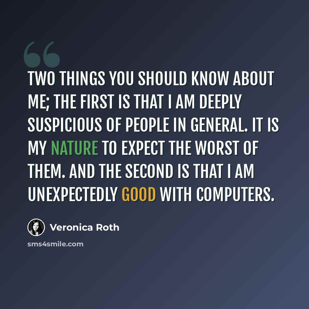 “Two things you should know about me; The first is that I am deeply suspicious of people in general. It is my nature to expect the worst of them. And the second is that I am unexpectedly good with computers.” quote by Veronica Roth