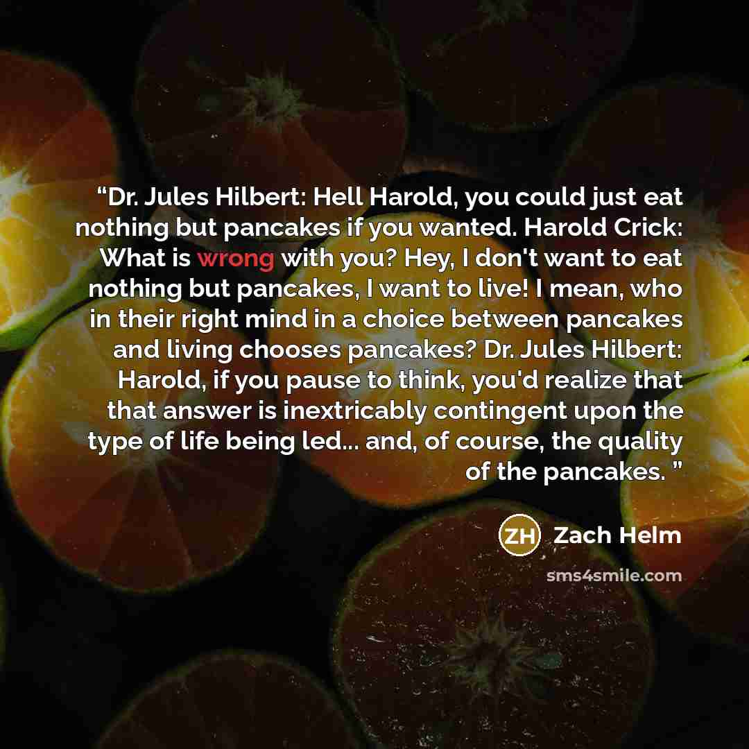 “Dr. Jules Hilbert: Hell Harold, you could just eat nothing but pancakes if you wanted. Harold Crick: What is wrong with you? Hey, I don't want to eat nothing but pancakes, I want to live! I mean, who in their right mind in a choice between pancakes and living chooses pancakes? Dr. Jules Hilbert…” quote by Zach Helm